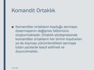 Komandit Ortaklık
■ Komanditer ortakların koyduğu sermaye,
özsermayenin değişmez bölümünü
oluşturmaktadır. Ortaklık sözleşmesinde
komanditer ortakların her birinin koydukları
ya da koymayı yükümlendikleri sermaye
tutarı yazılarak tescil edilmeli ve
duyurulmalıdır.
18.03.2020
 