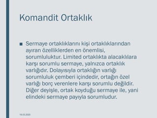 Komandit Ortaklık
■ Sermaye ortaklıklarını kişi ortaklıklarından
ayıran özelliklerden en önemlisi,
sorumluluktur. Limited ortaklıkta alacaklılara
karşı sorumlu sermaye, yalnızca ortaklık
varlığıdır. Dolayısıyla ortaklığın varlığı
sorumluluk çemberi içindedir, ortağın özel
varlığı borç verenlere karşı sorumlu değildir.
Diğer deyişle, ortak koyduğu sermaye ile, yani
elindeki sermaye payıyla sorumludur.
18.03.2020
 
