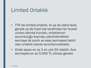 Limited Ortaklık
• TTK’da limited ortaklık, iki ya da daha fazla
gerçek ya da tüzel kişi tarafından bir ticaret
unvanı altında kurulan, ortaklarının
sorumluluğu koymayı yükümlendikleri
sermaye ile sınırlı ve esas sermayesi belirli
olan ortaklık olarak tanımlanmaktadır.
• Ortak sayısı en az 2 en çok 50 olabilir. Ana
sermayesi en az 5.000 TL olması gerekir.
18.03.2020
 