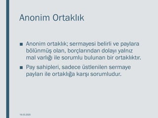 Anonim Ortaklık
■ Anonim ortaklık; sermayesi belirli ve paylara
bölünmüş olan, borçlarından dolayı yalnız
mal varlığı ile sorumlu bulunan bir ortaklıktır.
■ Pay sahipleri, sadece üstlenilen sermaye
payları ile ortaklığa karşı sorumludur.
18.03.2020
 