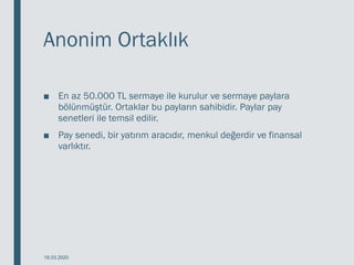 Anonim Ortaklık
■ En az 50.000 TL sermaye ile kurulur ve sermaye paylara
bölünmüştür. Ortaklar bu payların sahibidir. Paylar pay
senetleri ile temsil edilir.
■ Pay senedi, bir yatırım aracıdır, menkul değerdir ve finansal
varlıktır.
18.03.2020
 