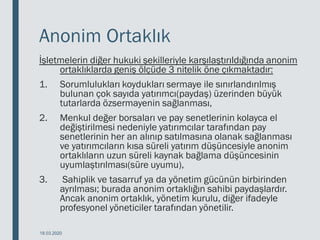 Anonim Ortaklık
İşletmelerin diğer hukuki şekilleriyle karşılaştırıldığında anonim
ortaklıklarda geniş ölçüde 3 nitelik öne çıkmaktadır:
1. Sorumlulukları koydukları sermaye ile sınırlandırılmış
bulunan çok sayıda yatırımcı(paydaş) üzerinden büyük
tutarlarda özsermayenin sağlanması,
2. Menkul değer borsaları ve pay senetlerinin kolayca el
değiştirilmesi nedeniyle yatırımcılar tarafından pay
senetlerinin her an alınıp satılmasına olanak sağlanması
ve yatırımcıların kısa süreli yatırım düşüncesiyle anonim
ortaklıların uzun süreli kaynak bağlama düşüncesinin
uyumlaştırılması(süre uyumu),
3. Sahiplik ve tasarruf ya da yönetim gücünün birbirinden
ayrılması; burada anonim ortaklığın sahibi paydaşlardır.
Ancak anonim ortaklık, yönetim kurulu, diğer ifadeyle
profesyonel yöneticiler tarafından yönetilir.
18.03.2020
 