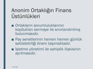 Anonim Ortaklığın Finans
Üstünlükleri
■ Ortakların sorumluluklarının
koydukları sermaye ile sınırlandırılmış
bulunmasıdır.
■ Pay senetlerinin hemen hemen günlük
satılabilirliği önem taşımaktadır.
■ İşletme yönetimi ile sahiplik ilişkisinin
ayrılmasıdır.
18.03.2020
 