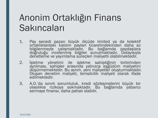 Anonim Ortaklığın Finans
Sakıncaları
1. Pay senedi pazarı büyük ölçüde limited ya da kolektif
ortaklıklardaki katılım payları ticaretindekinden daha az
bilgilenmeyle çalışmaktadır. Bu bağlamda paydaşlara
doğruluğu incelenmiş bilgiler sunulmaktadır. Dolayısıyla
denetleme ve yayımlama süreçleri maliyetli olabilmektedir.
2. İşletme yönetimi ile işletme sahipliğinin birbirinden
ayrılması, sahipler arasında yalnızca eşgüdüm maliyetini
düşürmemektedir. Bu ayrım, yeni maliyetler oluşturmaktadır.
Oluşan denetim maliyeti, temsilcilik maliyeti olarak ifade
edilmektedir.
3. A.O.’da sınırlı sorumluluk, kredi sözleşmelerini büyük bir
olasılıkla rizikoya sokmaktadır. Bu bağlamda yabancı
sermaye finansı, daha pahalı olabilir.
18.03.2020
 