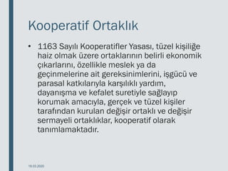 Kooperatif Ortaklık
• 1163 Sayılı Kooperatifler Yasası, tüzel kişiliğe
haiz olmak üzere ortaklarının belirli ekonomik
çıkarlarını, özellikle meslek ya da
geçinmelerine ait gereksinimlerini, işgücü ve
parasal katkılarıyla karşılıklı yardım,
dayanışma ve kefalet suretiyle sağlayıp
korumak amacıyla, gerçek ve tüzel kişiler
tarafından kurulan değişir ortaklı ve değişir
sermayeli ortaklıklar, kooperatif olarak
tanımlamaktadır.
18.03.2020
 