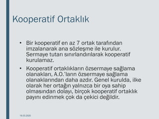 Kooperatif Ortaklık
• Bir kooperatif en az 7 ortak tarafından
imzalanarak ana sözleşme ile kurulur.
Sermaye tutarı sınırlandırılarak kooperatif
kurulamaz.
• Kooperatif ortaklıkların özsermaye sağlama
olanakları, A.O.’ların özsermaye sağlama
olanaklarından daha azdır. Genel kurulda, ilke
olarak her ortağın yalnızca bir oya sahip
olmasından dolayı, birçok kooperatif ortaklık
payını edinmek çok da çekici değildir.
18.03.2020
 