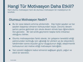 Hangi Tür Motivasyon Daha Etkili?
Hem olumlu motivasyon hem de olumsuz motivasyon bir madalyonun iki
tarafıdır.
Olumsuz Motivasyon Nedir?
■ Bu bir ceza tabanlı artırma yöntemidir. Kişi hiçbir şeyden ve her
şeyden başarısız olmanın korkusundan kaçar. Zorunlu devam
şartını yerine getirmek için okula devam etmek bazı öğrencilerin
itici gücüdür. Bir üst sınıfa geçmenin başka türlü imkansız
olduğunu bilirler.
■ Olumlu motivasyondan farklı olarak, bir çalışanın tereddüt ettiği
patronundan korktuğu için uğradığı bir yöntem ya da izleyicilerin
takdirinden sonra duyulan gurur duygusunun değil, eleştirmenlik
korkusunun sizi motive ettiği motivasyon tekniğidir.
■ Yani sürekli değişimi kabul etmenizi sağlayan güçlü, yoğun ve
etkili bir tekniktir.
18.03.2020
 