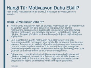 Hangi Tür Motivasyon Daha Etkili?
Hem olumlu motivasyon hem de olumsuz motivasyon bir madalyonun iki
tarafıdır.
Hangi Tür Motivasyon Daha İyi?
■ Hem olumlu motivasyon hem de olumsuz motivasyon tek bir madalyonun
iki tarafıdır. Başarı için ödül beklemek, itici gücündür, olumlu
motivasyona sahip olursun. Başarısızlık için ceza korkusu olduğunda
olumsuz motivasyon için çabalıyor olursunuz. Hangi tekniğin daha iyi
olduğu; Bireysel görüşlere ve durumların yoğunluğuna bağlı olduğunu
söyleyebiliriz.
■ Bazı insanlar için, pozitif motivasyon harikalar yaratır veya bazı
durumlarda negatif motivasyon sihir yaratır. Bir varsayımla ilişki kurmak
istersek; Patronunuzun yaklaşmakta olan projede çok para kazanmanız
durumunda sizi teşvik edecek bir ödül vermeyi istediğini varsayalım.
Gelecekteki projede başarısız olursan seni kovacağını söylediğinden yola
çıkarsak bu da ceza temelli bir olumsuz motivasyon olur.
■ Öyleyse evet… her iki teknik de değişken durumlara bağlı olarak sizin
çabalarınız başarı için hayati bir rol oynamaktadır. Ödüller hakkında
düşünmek belli bir durumun talebi ise; diğer durum cezalardan ve
eleştirilerden kaçma önlemlerine yönelik bir eğilim yaratabilir.
18.03.2020
 