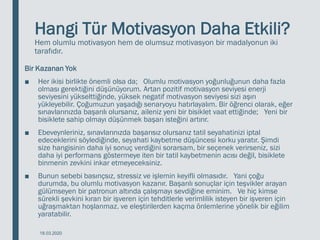 Hangi Tür Motivasyon Daha Etkili?
Hem olumlu motivasyon hem de olumsuz motivasyon bir madalyonun iki
tarafıdır.
Bir Kazanan Yok
■ Her ikisi birlikte önemli olsa da; Olumlu motivasyon yoğunluğunun daha fazla
olması gerektiğini düşünüyorum. Artan pozitif motivasyon seviyesi enerji
seviyesini yükselttiğinde, yüksek negatif motivasyon seviyesi sizi aşırı
yükleyebilir. Çoğumuzun yaşadığı senaryoyu hatırlayalım. Bir öğrenci olarak, eğer
sınavlarınızda başarılı olursanız, aileniz yeni bir bisiklet vaat ettiğinde; Yeni bir
bisiklete sahip olmayı düşünmek başarı isteğini artırır.
■ Ebeveynleriniz, sınavlarınızda başarısız olursanız tatil seyahatinizi iptal
edeceklerini söylediğinde, seyahati kaybetme düşüncesi korku yaratır. Şimdi
size hangisinin daha iyi sonuç verdiğini sorarsam, bir seçenek verirseniz, sizi
daha iyi performans göstermeye iten bir tatil kaybetmenin acısı değil, bisiklete
binmenin zevkini inkar etmeyeceksiniz.
■ Bunun sebebi basınçsız, stressiz ve işlemin keyifli olmasıdır. Yani çoğu
durumda, bu olumlu motivasyon kazanır. Başarılı sonuçlar için teşvikler arayan
gülümseyen bir patronun altında çalışmayı sevdiğine eminim. Ve hiç kimse
sürekli şevkini kıran bir işveren için tehditlerle verimlilik isteyen bir işveren için
uğraşmaktan hoşlanmaz. ve eleştirilerden kaçma önlemlerine yönelik bir eğilim
yaratabilir.
18.03.2020
 