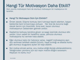 Hangi Tür Motivasyon Daha Etkili?
Hem olumlu motivasyon hem de olumsuz motivasyon bir madalyonun iki
tarafıdır.
■ Hangi Tür Motivasyon Sizin İçin Etkilidir?
■ Örnek olarak; Düşme korkusu beni tutmaya teşvik ederken, başarı
beklentisi beni tırmanmaya zorluyor. Her ikisi de duruma bağlı
olarak benim için önemlidir. Ama evet, bazen olumsuz
motivasyonun üstesinden gelmek zordur.
■ Kaybetme korkusu kendine güven ve saygı üzerinde olumsuz etki
yaratır. Uzun vadeli bir hedefiniz varsa, yalnızca olumsuz
motivasyona hız vermek hata olabilir.
■ Eğer olumsuz kalıcı bir hatıranız varsa, negatif motivasyona aşırı
doz verilmesi tehlikeli olabilir.Üzüntü, hayal kırıklığı ve elbette korku
gibi olumsuz duygulara açılan bir kapı olabilir.
■ Sizi motive etmek yerine, onu motive ettiği ölçüde etkilenebilirsiniz.
Yatağınızdan çıkmanız için sizi neyin motive ettiğini sorarsam:
Heyecan mı korku mu?
18.03.2020
 