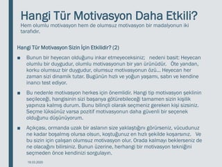Hangi Tür Motivasyon Daha Etkili?
Hem olumlu motivasyon hem de olumsuz motivasyon bir madalyonun iki
tarafıdır.
Hangi Tür Motivasyon Sizin İçin Etkilidir? (2)
■ Bunun bir heyecan olduğunu inkar etmeyeceksiniz; nedeni basit: Heyecan
olumlu bir duygudur, olumlu motivasyonun bir yan ürünüdür. Öte yandan,
korku olumsuz bir duygudur, olumsuz motivasyonun özü... Heyecan her
zaman sizi dinamik tutar. Bugünün hızlı ve yoğun yaşamı, sabrı ve kendine
inancı test ediyor.
■ Bu nedenle motivasyon herkes için önemlidir. Hangi tip motivasyon şeklinin
seçileceği, hangisinin sizi başarıya götürebileceği tamamen sizin kişilik
yapınıza kalmış durum. Bunu bilinçli olarak seçmeniz gereken kişi sizsiniz.
Seçme lüksünüz varsa pozitif motivasyonun daha güvenli bir seçenek
olduğunu düşünüyorum.
■ Açıkçası, ormanda uzak bir aslanın size yaklaştığını görürseniz, vücudunuz
ne kadar boşalmış olursa olsun, koştuğunuz en hızlı şekilde koşarsınız. Ve
bu sizin için çalışan olumsuz motivasyon olur. Orada kalmayı beklerseniz de
ne olacağını bilirsiniz. Bunun üzerine, herhangi bir motivasyon tekniğini
seçmeden önce kendinizi sorgulayın.
18.03.2020
 