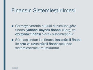 Finansın Sistemleştirilmesi
■ Sermaye verenin hukuki durumuna göre
finans, yabancı kaynak finansı (Borç) ve
özkaynak finansı olarak sistemleştirilir.
■ Süre açısından ise finansı kısa süreli finans
ile orta ve uzun süreli finans şeklinde
sistemleştirmek mümkündür.
18.03.2020
 
