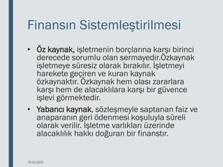 Finansın Sistemleştirilmesi
• Öz kaynak, işletmenin borçlarına karşı birinci
derecede sorumlu olan sermayedir.Özkaynak
işletmeye süresiz olarak bırakılır. İşletmeyi
harekete geçiren ve kuran kaynak
özkaynaktır. Özkaynak hem olası zararlara
karşı hem de alacaklılara karşı bir güvence
işlevi görmektedir.
• Yabancı kaynak, sözleşmeyle saptanan faiz ve
anaparanın geri ödenmesi koşuluyla süreli
olarak verilir. İşletme varlıkları üzerinde
alacaklılık hakkı doğuran bir finanstır.
18.03.2020
 