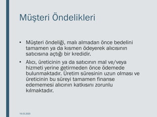 Müşteri Öndelikleri
• Müşteri öndeliği, malı almadan önce bedelini
tamamen ya da kısmen ödeyerek alıcısının
satıcısına açtığı bir kredidir.
• Alıcı, üreticinin ya da satıcının mal ve/veya
hizmeti yerine getirmeden önce ödemede
bulunmaktadır. Üretim süresinin uzun olması ve
üreticinin bu süreyi tamamen finanse
edememesi alıcının katkısını zorunlu
kılmaktadır.
18.03.2020
 