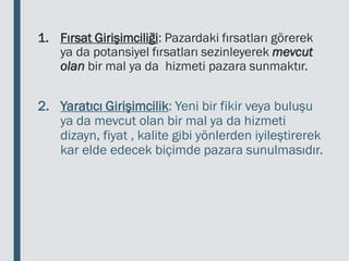 1. Fırsat Girişimciliği: Pazardaki fırsatları görerek
ya da potansiyel fırsatları sezinleyerek mevcut
olan bir mal ya da hizmeti pazara sunmaktır.
2. Yaratıcı Girişimcilik: Yeni bir fikir veya buluşu
ya da mevcut olan bir mal ya da hizmeti
dizayn, fiyat , kalite gibi yönlerden iyileştirerek
kar elde edecek biçimde pazara sunulmasıdır.
 