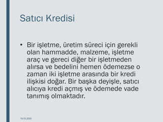 Satıcı Kredisi
• Bir işletme, üretim süreci için gerekli
olan hammadde, malzeme, işletme
araç ve gereci diğer bir işletmeden
alırsa ve bedelini hemen ödemezse o
zaman iki işletme arasında bir kredi
ilişkisi doğar. Bir başka deyişle, satıcı
alıcıya kredi açmış ve ödemede vade
tanımış olmaktadır.
18.03.2020
 