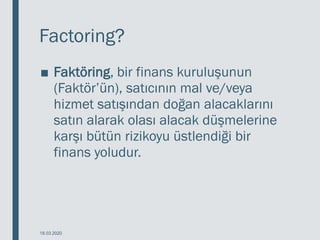 Factoring?
■ Faktöring, bir finans kuruluşunun
(Faktör’ün), satıcının mal ve/veya
hizmet satışından doğan alacaklarını
satın alarak olası alacak düşmelerine
karşı bütün rizikoyu üstlendiği bir
finans yoludur.
18.03.2020
 