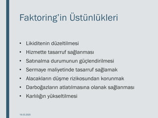 Faktoring’in Üstünlükleri
• Likiditenin düzeltilmesi
• Hizmette tasarruf sağlanması
• Satınalma durumunun güçlendirilmesi
• Sermaye maliyetinde tasarruf sağlamak
• Alacakların düşme rizikosundan korunmak
• Darboğazların atlatılmasına olanak sağlanması
• Karlılığın yükseltilmesi
18.03.2020
 