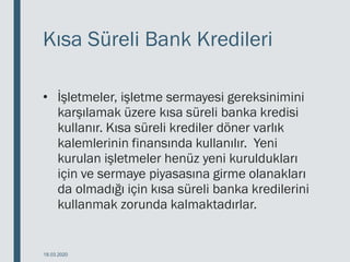 Kısa Süreli Bank Kredileri
• İşletmeler, işletme sermayesi gereksinimini
karşılamak üzere kısa süreli banka kredisi
kullanır. Kısa süreli krediler döner varlık
kalemlerinin finansında kullanılır. Yeni
kurulan işletmeler henüz yeni kuruldukları
için ve sermaye piyasasına girme olanakları
da olmadığı için kısa süreli banka kredilerini
kullanmak zorunda kalmaktadırlar.
18.03.2020
 