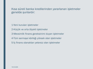 Kısa süreli banka kredilerinden yararlanan işletmeler
genelde şunlardır:
1-Yeni kurulan işletmeler
2-Küçük ve orta ölçekli işletmeler
3-Mevsimlik finans gereksinimi duyan işletmeler
4-Tüm sermaye kârlılığı yüksek olan işletmeler
5-İç finans olanakları yetersiz olan işletmeler
18.03.2020
 
