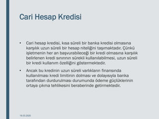 Cari Hesap Kredisi
• Cari hesap kredisi, kısa süreli bir banka kredisi olmasına
karşılık uzun süreli bir hesap niteliğini taşımaktadır. Çünkü
işletmenin her an başvurabileceği bir kredi olmasına karşılık
belirlenen kredi sınırının sürekli kullanılabilmesi, uzun süreli
bir kredi kullanım özelliğini göstermektedir.
• Ancak bu kredinin uzun süreli varlıkların finansında
kullanılması kredi limitinin dolması ve dolayısıyla banka
tarafından durdurulması durumunda ödeme güçlüklerinin
ortaya çıkma tehlikesini beraberinde getirmektedir.
18.03.2020
 