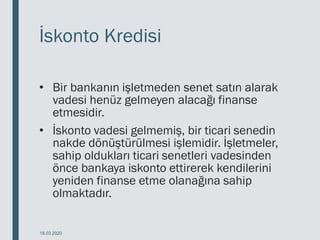 İskonto Kredisi
• Bir bankanın işletmeden senet satın alarak
vadesi henüz gelmeyen alacağı finanse
etmesidir.
• İskonto vadesi gelmemiş, bir ticari senedin
nakde dönüştürülmesi işlemidir. İşletmeler,
sahip oldukları ticari senetleri vadesinden
önce bankaya iskonto ettirerek kendilerini
yeniden finanse etme olanağına sahip
olmaktadır.
18.03.2020
 