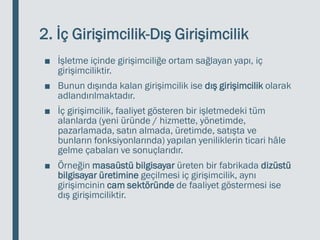 2. İç Girişimcilik-Dış Girişimcilik
■ İşletme içinde girişimciliğe ortam sağlayan yapı, iç
girişimciliktir.
■ Bunun dışında kalan girişimcilik ise dış girişimcilik olarak
adlandırılmaktadır.
■ İç girişimcilik, faaliyet gösteren bir işletmedeki tüm
alanlarda (yeni üründe / hizmette, yönetimde,
pazarlamada, satın almada, üretimde, satışta ve
bunların fonksiyonlarında) yapılan yeniliklerin ticari hâle
gelme çabaları ve sonuçlarıdır.
■ Örneğin masaüstü bilgisayar üreten bir fabrikada dizüstü
bilgisayar üretimine geçilmesi iç girişimcilik, aynı
girişimcinin cam sektöründe de faaliyet göstermesi ise
dış girişimciliktir.
 