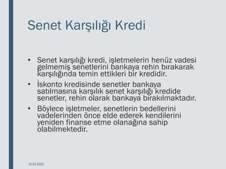 Senet Karşılığı Kredi
• Senet karşılığı kredi, işletmelerin henüz vadesi
gelmemiş senetlerini bankaya rehin bırakarak
karşılığında temin ettikleri bir kredidir.
• İskonto kredisinde senetler bankaya
satılmasına karşılık senet karşılığı kredide
senetler, rehin olarak bankaya bırakılmaktadır.
• Böylece işletmeler, senetlerin bedellerini
vadelerinden önce elde ederek kendilerini
yeniden finanse etme olanağına sahip
olabilmektedir.
18.03.2020
 