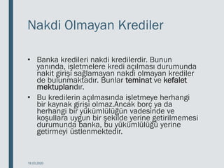 Nakdi Olmayan Krediler
• Banka kredileri nakdi kredilerdir. Bunun
yanında, işletmelere kredi açılması durumunda
nakit girişi sağlamayan nakdi olmayan krediler
de bulunmaktadır. Bunlar teminat ve kefalet
mektuplarıdır.
• Bu kredilerin açılmasında işletmeye herhangi
bir kaynak girişi olmaz.Ancak borç ya da
herhangi bir yükümlülüğün vadesinde ve
koşullara uygun bir şekilde yerine getirilmemesi
durumunda banka, bu yükümlülüğü yerine
getirmeyi üstlenmektedir.
18.03.2020
 