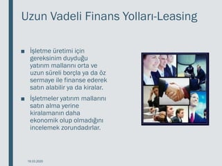 Uzun Vadeli Finans Yolları-Leasing
■ İşletme üretimi için
gereksinim duyduğu
yatırım mallarını orta ve
uzun süreli borçla ya da öz
sermaye ile finanse ederek
satın alabilir ya da kiralar.
■ İşletmeler yatırım mallarını
satın alma yerine
kiralamanın daha
ekonomik olup olmadığını
incelemek zorundadırlar.
18.03.2020
 