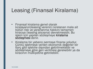 Leasing (Finansal Kiralama)
• Finansal kiralama genel olarak
kiralayanın(leasing verenin) kiralanan mala ait
bütün risk ve yararlanma hakkını tamamen
kiracıya (leasing alıcısına) devretmesidir. Bu
işlem için yapılan sözleşmeye kiralama
sözleşmesi denir.
• Kiralama bir yabancı sermaye finansı yoludur.
Çünkü işletmeye verilen ekonomik değerler bir
borç gibi işletme dışından getirilmektedir ve
sözleşmeye göre geri verilmesi gerekebilir ya da
kiracının mülkiyetine getirilebilir.
18.03.2020
 
