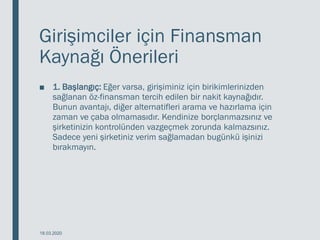 Girişimciler için Finansman
Kaynağı Önerileri
■ 1. Başlangıç: Eğer varsa, girişiminiz için birikimlerinizden
sağlanan öz-finansman tercih edilen bir nakit kaynağıdır.
Bunun avantajı, diğer alternatifleri arama ve hazırlama için
zaman ve çaba olmamasıdır. Kendinize borçlanmazsınız ve
şirketinizin kontrolünden vazgeçmek zorunda kalmazsınız.
Sadece yeni şirketiniz verim sağlamadan bugünkü işinizi
bırakmayın.
18.03.2020
 