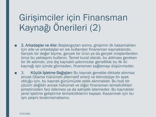 Girişimciler için Finansman
Kaynağı Önerileri (2)
■ 2. Arkadaşlar ve Aile: Başlangıçtan sonra, girişimin ilk basamakları
için aile ve arkadaşlar en sık kullanılan finansman kaynaklarıdır.
Gerçek bir değer biçme, gerçek bir ürün ya da gerçek müşterilerden
önce bu yaklaşımı kullanın. Temel kural olarak, bu atılması gereken
bir ilk adımdır, zira dış kaynaklı yatırımcılar genellikle bu ilk iki
kaynağı işin içinde görmeden, finansman sağlamayı düşünmezler.
■ 3. Küçük İşletme Bağışları: Bu kaynak genelde dikkate alınmaz
ancak Obama hükümeti alternatif enerji ve teknolojiye ön ayak
olduğu için, bu kaynak günümüzde odak alınmalıdır. Bu hızlı bir
çözüm değildir ancak hükümet ve diğer finansman temsilcilikleri
şirketinizden faiz ödemesi ya da sahiplik istemezler. Bu kaynaklar
yerel işletme geliştirme temsilciliklerini kapsar. Kazanmak için bu
işin peşini bırakmamalısınız.
18.03.2020
 
