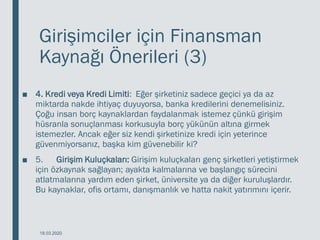 Girişimciler için Finansman
Kaynağı Önerileri (3)
■ 4. Kredi veya Kredi Limiti: Eğer şirketiniz sadece geçici ya da az
miktarda nakde ihtiyaç duyuyorsa, banka kredilerini denemelisiniz.
Çoğu insan borç kaynaklardan faydalanmak istemez çünkü girişim
hüsranla sonuçlanması korkusuyla borç yükünün altına girmek
istemezler. Ancak eğer siz kendi şirketinize kredi için yeterince
güvenmiyorsanız, başka kim güvenebilir ki?
■ 5. Girişim Kuluçkaları: Girişim kuluçkaları genç şirketleri yetiştirmek
için özkaynak sağlayan; ayakta kalmalarına ve başlangıç sürecini
atlatmalarına yardım eden şirket, üniversite ya da diğer kuruluşlardır.
Bu kaynaklar, ofis ortamı, danışmanlık ve hatta nakit yatırımını içerir.
18.03.2020
 