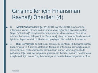 Girişimciler için Finansman
Kaynağı Önerileri (4)
■ 6. Melek Yatırımcılar: Eğer 25.000$ ila 250.000$ arası nakde
ihtiyacınız varsa, bir sonraki adımınız yerel ağlardan faydalanmaktır.
Şayet ‘yüksek ağ’ bireylerini tanımıyorsanız, danışmanınızdan sizin
adınıza bulmasını talep ediniz. Burada ağ oluşturma anahtardır ve sizin
işinizi anlayan ve sizin tutkularınızı paylaşan bir melek bulmalısınız.
■ 7. Risk Sermayesi: Temel kural olarak, bu yöntemi ilk basamaklarda
kullanmayın ve 1 milyon dolardan fazlasına ihtiyacınız olmadığı sürece
denemeyiniz. Risk sermayesi firmasından alınan yatırım genellikle
pahalıdır. Eğer risk sermayesine giderseniz, hızlı bir onarım beklemeyin,
araştırmak için en az 6 ay harcamaya ve hesabı kapatmaya hazır olun.
18.03.2020
 