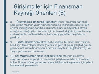 Girişimciler için Finansman
Kaynağı Önerileri (5)
■ 8. Özkaynak için Bartering Hizmetleri: Teknik anlamda bartering
para yerine malların ya da hizmetlerin takas edilmesidir, ücretsiz ofis
ortamı karşılığında iş sahibinin mal sorumlusu olmayı kabul etmek
örneğinde olduğu gibi. Hizmetler için öz kaynak değişimi yasal konsey,
muhasebeciler, mühendisler ve hatta satış görevlileri ile görüşme
gerektirir.
■ 9. Lehtar şirketle ortak olma: Daha yerleşik bir şirket sizin malınızı
kendi için tamamlayıcı olarak görebilir ve gelir akışınızı geliştirdiğinizde
geri ödemek üzere finansmanı artırmak isteyebilir. Belgelendirmeyi ve
‘beyaz yaftalamayı’ unutmayın.
■ 10. Üst Müşterilerden birine Taahhüt Etmek: Malınıza ilk olarak
ulaşmak isteyen ve gelişimin maliyetini geliştirmeye istekli bir müşteri
bulun. Bunun müşteriye faydası, malın isteklerini karşılaması için yeterli
kontrole sahip olmasıdır.
18.03.2020
 