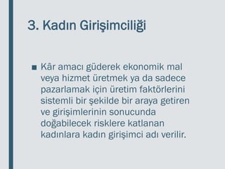 3. Kadın Girişimciliği
■ Kâr amacı güderek ekonomik mal
veya hizmet üretmek ya da sadece
pazarlamak için üretim faktörlerini
sistemli bir şekilde bir araya getiren
ve girişimlerinin sonucunda
doğabilecek risklere katlanan
kadınlara kadın girişimci adı verilir.
 