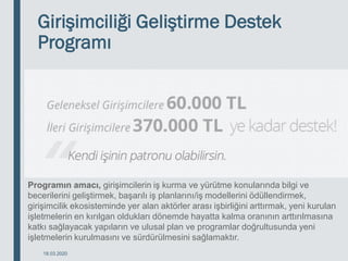 Girişimciliği Geliştirme Destek
Programı
18.03.2020
Programın amacı, girişimcilerin iş kurma ve yürütme konularında bilgi ve
becerilerini geliştirmek, başarılı iş planlarını/iş modellerini ödüllendirmek,
girişimcilik ekosisteminde yer alan aktörler arası işbirliğini arttırmak, yeni kurulan
işletmelerin en kırılgan oldukları dönemde hayatta kalma oranının arttırılmasına
katkı sağlayacak yapıların ve ulusal plan ve programlar doğrultusunda yeni
işletmelerin kurulmasını ve sürdürülmesini sağlamaktır.
 