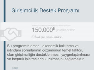 Girişimcilik Destek Programı
18.03.2020
Bu programın amacı, ekonomik kalkınma ve
istihdam sorunlarının çözümünün temel faktörü
olan girişimciliğin desteklenmesi, yaygınlaştırılması
ve başarılı işletmelerin kurulmasını sağlamaktır.
 