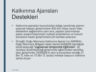 Kalkınma Ajansları
Destekleri
• Kalkınma ajansları bulundukları bölge içerisinde yatırım
yapmak isteyen girişimcilere 400 bin liraya varan hibe
destekleri sağlamanın yanı sıra, yapılan yatırımlarda
pazar araştırmalarından maliyet analizlerine ve hukuki
süreçlere kadar girişimcilere yol haritası çıkarıyor.
• Örneğin Doğu Marmara Kalkınma Ajansı’nın (MARKA),
Doğu Marmara Bölgesi’ndeki illerde KOSGEB işbirliğiyle
düzenleyeceği ‘Uygulamalı Girişimcilik Eğitimleri’ ile
ücretsiz düzenleyeceği girişimcilik eğitiminden sertifika
alan girişimciler, KOSGEB’in yeni iş kuranlara verdiği 27
Bin TL hibe ve 70 Bin TL faizsiz krediye başvuru hakkına
sahip oluyor.
18.03.2020
 
