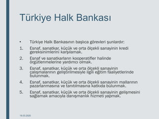 Türkiye Halk Bankası
• Türkiye Halk Bankasının başlıca görevleri şunlardır:
1. Esnaf, sanatkar, küçük ve orta ölçekli sanayinin kredi
gereksinimlerini karşılamak.
2. Esnaf ve sanatkarların kooperatifler halinde
örgütlenmelerine yardımcı olmak.
3. Esnaf, sanatkar, küçük ve orta ölçekli sanayinin
çalışmalarının geliştirilmesiyle ilgili eğitim faaliyetlerinde
bulunmak.
4. Esnaf, sanatkar, küçük ve orta ölçekli sanayinin mallarının
pazarlanmasına ve tanıtılmasına katkıda bulunmak.
5. Esnaf, sanatkar, küçük ve orta ölçekli sanayinin gelişmesini
sağlamak amacıyla danışmanlık hizmeti yapmak.
18.03.2020
 