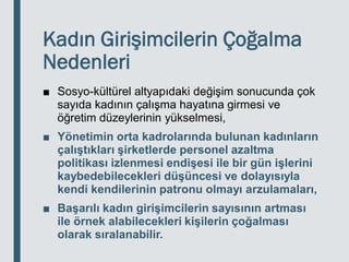 Kadın Girişimcilerin Çoğalma
Nedenleri
■ Sosyo-kültürel altyapıdaki değişim sonucunda çok
sayıda kadının çalışma hayatına girmesi ve
öğretim düzeylerinin yükselmesi,
■ Yönetimin orta kadrolarında bulunan kadınların
çalıştıkları şirketlerde personel azaltma
politikası izlenmesi endişesi ile bir gün işlerini
kaybedebilecekleri düşüncesi ve dolayısıyla
kendi kendilerinin patronu olmayı arzulamaları,
■ Başarılı kadın girişimcilerin sayısının artması
ile örnek alabilecekleri kişilerin çoğalması
olarak sıralanabilir.
 