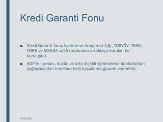 Kredi Garanti Fonu
■ Kredi Garanti fonu, İşletme ve Araştırma A.Ş., TOSYÖV, TESK,
TOBB ve MEKSA vakfı tarafından ortaklaşa kurulan bir
kuruluştur.
■ KGF’nin amacı, küçük ve orta ölçekli işletmelerin bankalardan
sağlayacakları kredilere belli koşullarda garanti vermektir.
18.03.2020
 
