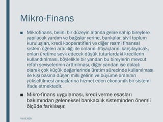 Mikro-Finans
■ Mikrofinans, belirli bir düzeyin altında gelire sahip bireylere
yapılacak yardım ve bağıslar yerine, bankalar, sivil toplum
kuruluşları, kredi kooperatifleri ve diğer resmi finansal
sistem öğeleri aracılığı ile onların ihtiyaçlarını karşılayacak,
onları üretime sevk edecek düşük tutarlardaki kredilerin
kullandırılması, böylelikle bir yandan bu bireylerin mevcut
refah seviyelerinin arttırılması, diğer yandan ise dolaylı
olarak çok küçük değerlerinde üretim sürecinde kullanılması
ile kişi basına düşen milli gelirin ve büyüme oranının
yükseltilmesi amaçlarına hizmet eden ekonomik bir sistemi
ifade etmektedir.
■ Mikro-finans uygulaması, kredi verme esasları
bakımından geleneksel bankacılık sisteminden önemli
ölçüde farklılaşır.
18.03.2020
 