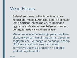 Mikro-Finans
• Geleneksel bankacılıkta, tapu, teminat ve
kefalet gibi maddi güvenceler kredi alabilmenin
temel şartlarını oluştururken, mikro-finans
uygulamasında söz konusu belgeler istenmez,
bu uygulamada kişiye güven esastır.
• Mikro-finansın temel mantığı, yoksul kişilerin
ekonomik açıdan kendi hayatlarının devamını
sağlayabilecek yeteneğe ve potansiyele sahip
oldukları, ancak iş kurmak için yeterli
sermayeye ulaşma olanaklarının olmadığı
şeklinde açıklanabilir.
18.03.2020
 