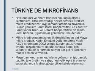 TÜRKİYE DE MİKROFİNANS
• Halk bankası ve Ziraat Bankası’nın küçük ölçekli
işletmelere, çiftçilere verdiği devlet destekli krediler
mikro kredi benzeri uygulamalar arasında sayılabilir.
Bunun yanı sıra Tarım Kredi Kooperatifleri ile Esnaf ve
Sanatkarlar Kredi ve Kefalet Kooperatifleri de mikro
kredi benzeri uygulamalar gerçekleştirmektedirler.
• Mikro kredi uygulamasının ilk örneklerinden biri Maya
mikro kredidir. Kadın Emeğini Değerlendirme Vakfı –
KEDV-tarafından 2002 yılında kurulmuştur. Amacı
evinde, tezgahında ya da dükkanında kendi işini
yapan ya da bir iş kurmak isteyen dar gelirli kadınlara
maddi destek vermektir.
• Maya’dan kredi alan kadınların çoğunun el işi, dantel,
terzilik, takı üretim ve satışı, hediyelik eşya üretim ve
satışı alanında faaliyet gösterdikleri gözlemlenmiştir.
18.03.2020
 