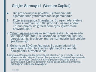 Girişim Sermayesi (Venture Capital)
■ Girişim sermayesi şirketleri, işletmenin farklı
aşamalarında yatırımlara fon sağlamaktadır.
1. Proje aşamasında finanslama: Bu aşamada işletme
henüz kurulmamıştır. Girişimci fikir aşamasındaki
ürünün projesi ile girişim sermayesi işletmesine
başvurmuştur.
2. Yatırım Aşaması:Girişim sermayesi şirketi bu aşamada
yatırım yapmaktadır. Bu aşamada işletmenin kuruluşu
gerçekleşmiş, üretilecek mal ve hizmetlerle ilgili projeler
şekillenmiştir.
3- Gelişme ve Büyüme Aşaması: Bu aşamada girişim
sermayesi şirketi tarafından işletmecilik alanında
danışmanlık hizmeti verilir.
4.Yatırımın Çözülmesi Aşaması: Genel olarak en az 7 yıl gibi uzun bir
süre sonunda ortaya çıkacak olan yatırımın çözülmesi aşamasında
girişim sermayesi ortaklığı, katılma paylarını pazarda satışa
sunmaktadır. Katılma paylarının halka satışı, girişim sermayesi
ortaklığının refinanse kaynağıdır.
18.03.2020
 