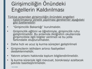 Girişimciliğin Önündeki
Engellerin Kaldırılması
Türkiye açısından girişimciliğin önündeki engelleri
kaldırılmasına yönelik yapılması gerekenler aşağıdaki
gibi özetlenebilir:
• “Girişimcilik Bakanlığı” kurulmalıdır.
• Girişimcilik eğitimi ve öğretimiyle, girişimcilik ruhu
geliştirilmelidir. Bu anlamda ilköğretim okullarında
girişimcilikle ilgili bilgiler verilmeli ve bu yolla
farkındalık oluşturulmalıdır.
• Daha hızlı ve ucuz iş kurma süreçleri geliştirilmeli
• Girişimcilerin istihdam artırıcı faaliyetleri
desteklenmelidir.
• Yatırım ortamı hakkında toplum bilgilendirilmelidir.
• İş kurma süreciyle ilgili mevzuat, bürokrasiyi azaltacak
şekilde basitleştirilmelidir.
18.03.2020
 