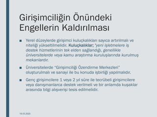 Girişimciliğin Önündeki
Engellerin Kaldırılması
■ Yerel düzeylerde girişimci kuluçkalıkları sayıca artırılmalı ve
niteliği yükseltilmelidir. Kuluçkalıklar; "yeni işletmelere iş
destek hizmetlerinin tek elden sağlandığı, genellikle
üniversitelerde veya kamu araştırma kuruluşlarında kurulmuş
mekanlardır.
■ Üniversitelerde “Girişimciliği Özendirme Merkezleri”
oluşturulmalı ve sanayi ile bu konuda işbirliği yapılmalıdır.
■ Genç girişimcilere 1 veya 2 yıl süre ile tecrübeli girişimcilere
veya danışmanlarca destek verilmeli ve bir anlamda kuşaklar
arasında bilgi alışverişi tesis edilmelidir.
18.03.2020
 