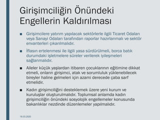 Girişimciliğin Önündeki
Engellerin Kaldırılması
■ Girişimcilere yatırım yapılacak sektörlerle ilgili Ticaret Odaları
veya Sanayi Odaları tarafından raporlar hazırlanmalı ve sektör
envanterleri çıkarılmalıdır.
■ İflasın ertelenmesi ile ilgili yasa sürdürülmeli, borca batık
durumdaki işletmelere süreler verilerek iyileşmeleri
sağlanmalıdır.
■ Aileler küçük yaşlardan itibaren çocuklarının eğitimine dikkat
etmeli, onların girişimci, atak ve sorumluluk yüklenebilecek
bireyler haline gelmeleri için azami derecede çaba sarf
etmelidir.
■ Kadın girişimciliğini desteklemek üzere yeni kurum ve
kuruluşlar oluşturulmalıdır. Toplumsal anlamda kadın
girişimciliğin önündeki sosyolojik engellemeler konusunda
bakanlıklar nezdinde düzenlemeler yapılmalıdır.
18.03.2020
 